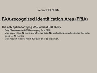 Remote ID NPRM
FAA-recognized Identification Area (FRIA)
The only option for flying UAS without RID ability
• Only FAA-recognized CBOs can apply for a FRIA.
• Must apply within 12 months of effective date. No applications considered after that date.
• Good for 48 months.
• Must request renewal within 120 days prior to expiration.
 