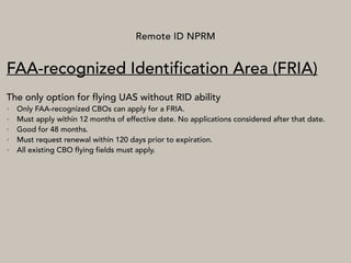 Remote ID NPRM
FAA-recognized Identification Area (FRIA)
The only option for flying UAS without RID ability
• Only FAA-recognized CBOs can apply for a FRIA.
• Must apply within 12 months of effective date. No applications considered after that date.
• Good for 48 months.
• Must request renewal within 120 days prior to expiration.
• All existing CBO flying fields must apply.
 