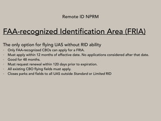 Remote ID NPRM
FAA-recognized Identification Area (FRIA)
The only option for flying UAS without RID ability
• Only FAA-recognized CBOs can apply for a FRIA.
• Must apply within 12 months of effective date. No applications considered after that date.
• Good for 48 months.
• Must request renewal within 120 days prior to expiration.
• All existing CBO flying fields must apply.
• Closes parks and fields to all UAS outside Standard or Limited RID
 