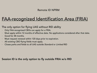 Remote ID NPRM
FAA-recognized Identification Area (FRIA)
The only option for flying UAS without RID ability
• Only FAA-recognized CBOs can apply for a FRIA.
• Must apply within 12 months of effective date. No applications considered after that date.
• Good for 48 months.
• Must request renewal within 120 days prior to expiration.
• All existing CBO flying fields must apply.
• Closes parks and fields to all UAS outside Standard or Limited RID
Session ID is the only option to ﬂy outside FRIA w/o RID
 