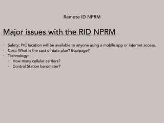 Remote ID NPRM
Major issues with the RID NPRM
• Safety: PIC location will be available to anyone using a mobile app or internet access.
• Cost: What is the cost of data plan? Equipage?
• Technology:
• How many cellular carriers?
• Control Station barometer?
 