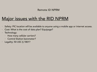 Remote ID NPRM
Major issues with the RID NPRM
• Safety: PIC location will be available to anyone using a mobile app or internet access.
• Cost: What is the cost of data plan? Equipage?
• Technology:
• How many cellular carriers?
• Control Station barometer?
• Legality: 50 USC § 1801?
 