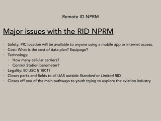 Remote ID NPRM
Major issues with the RID NPRM
• Safety: PIC location will be available to anyone using a mobile app or internet access.
• Cost: What is the cost of data plan? Equipage?
• Technology:
• How many cellular carriers?
• Control Station barometer?
• Legality: 50 USC § 1801?
• Closes parks and fields to all UAS outside Standard or Limited RID
• Closes off one of the main pathways to youth trying to explore the aviation industry
 