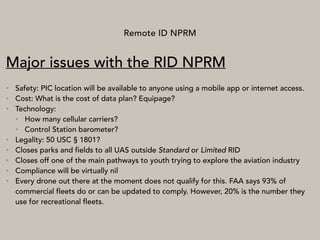 Remote ID NPRM
Major issues with the RID NPRM
• Safety: PIC location will be available to anyone using a mobile app or internet access.
• Cost: What is the cost of data plan? Equipage?
• Technology:
• How many cellular carriers?
• Control Station barometer?
• Legality: 50 USC § 1801?
• Closes parks and fields to all UAS outside Standard or Limited RID
• Closes off one of the main pathways to youth trying to explore the aviation industry
• Compliance will be virtually nil
• Every drone out there at the moment does not qualify for this. FAA says 93% of
commercial fleets do or can be updated to comply. However, 20% is the number they
use for recreational fleets.
 