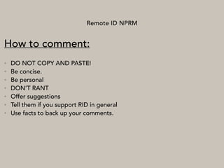Remote ID NPRM
How to comment:
• DO NOT COPY AND PASTE!
• Be concise.
• Be personal
• DON’T RANT
• Offer suggestions
• Tell them if you support RID in general
• Use facts to back up your comments.
 