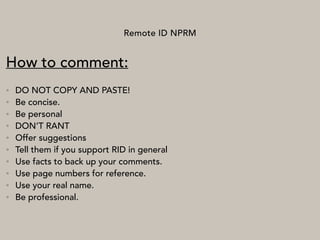 Remote ID NPRM
How to comment:
• DO NOT COPY AND PASTE!
• Be concise.
• Be personal
• DON’T RANT
• Offer suggestions
• Tell them if you support RID in general
• Use facts to back up your comments.
• Use page numbers for reference.
• Use your real name.
• Be professional.
 