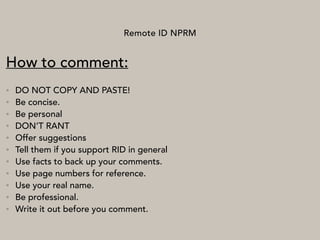 Remote ID NPRM
How to comment:
• DO NOT COPY AND PASTE!
• Be concise.
• Be personal
• DON’T RANT
• Offer suggestions
• Tell them if you support RID in general
• Use facts to back up your comments.
• Use page numbers for reference.
• Use your real name.
• Be professional.
• Write it out before you comment.
 
