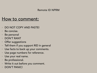 Remote ID NPRM
How to comment:
• DO NOT COPY AND PASTE!
• Be concise.
• Be personal
• DON’T RANT
• Offer suggestions
• Tell them if you support RID in general
• Use facts to back up your comments.
• Use page numbers for reference.
• Use your real name.
• Be professional.
• Write it out before you comment.
• DON’T PANIC!
 
