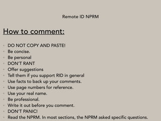 Remote ID NPRM
How to comment:
• DO NOT COPY AND PASTE!
• Be concise.
• Be personal
• DON’T RANT
• Offer suggestions
• Tell them if you support RID in general
• Use facts to back up your comments.
• Use page numbers for reference.
• Use your real name.
• Be professional.
• Write it out before you comment.
• DON’T PANIC!
• Read the NPRM. In most sections, the NPRM asked specific questions.
 