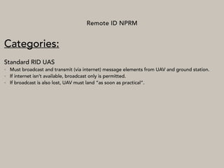 Remote ID NPRM
Categories:
Standard RID UAS
• Must broadcast and transmit (via internet) message elements from UAV and ground station.
• If internet isn’t available, broadcast only is permitted.
• If broadcast is also lost, UAV must land “as soon as practical”.
 