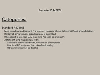 Remote ID NPRM
Categories:
Standard RID UAS
• Must broadcast and transmit (via internet) message elements from UAV and ground station.
• If internet isn’t available, broadcast only is permitted.
• If broadcast is also lost, UAV must land “as soon as practical”.
• At take off, UAS must comply with:
• ANSI serial number listed on FAA declaration of compliance
• Functional RID equipment from takeoff until landing
• RID equipment cannot be disabled
 