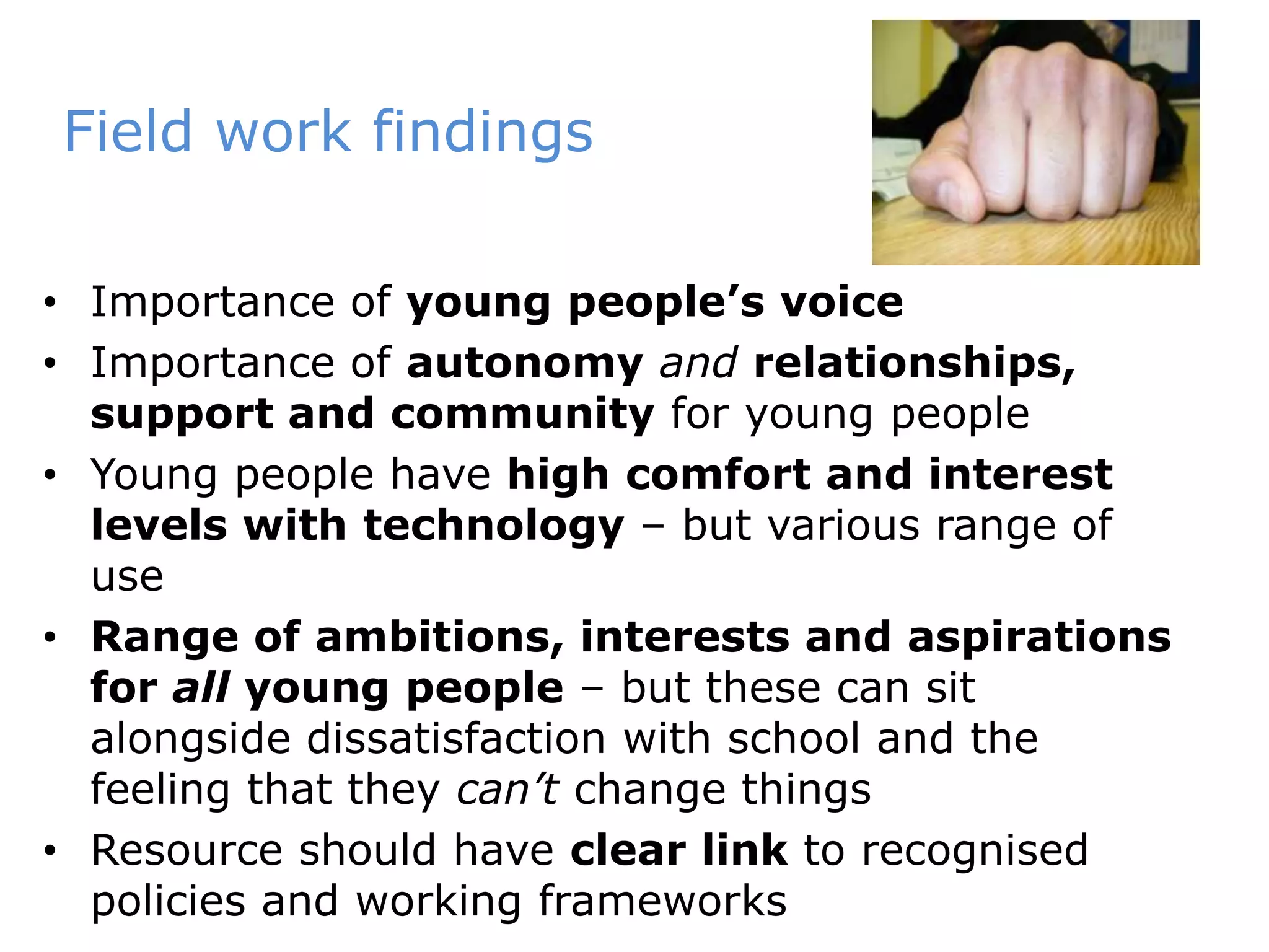 Field work findingsImportance of young people’s voiceImportance of autonomyand relationships, support and community for young people Young people have high comfort and interest levels withtechnology – but various range of useRange of ambitions, interests and aspirations for all young people – but these can sit alongside dissatisfaction with school and the feeling that they can’t change thingsResource should have clear link to recognised policies and working frameworks
