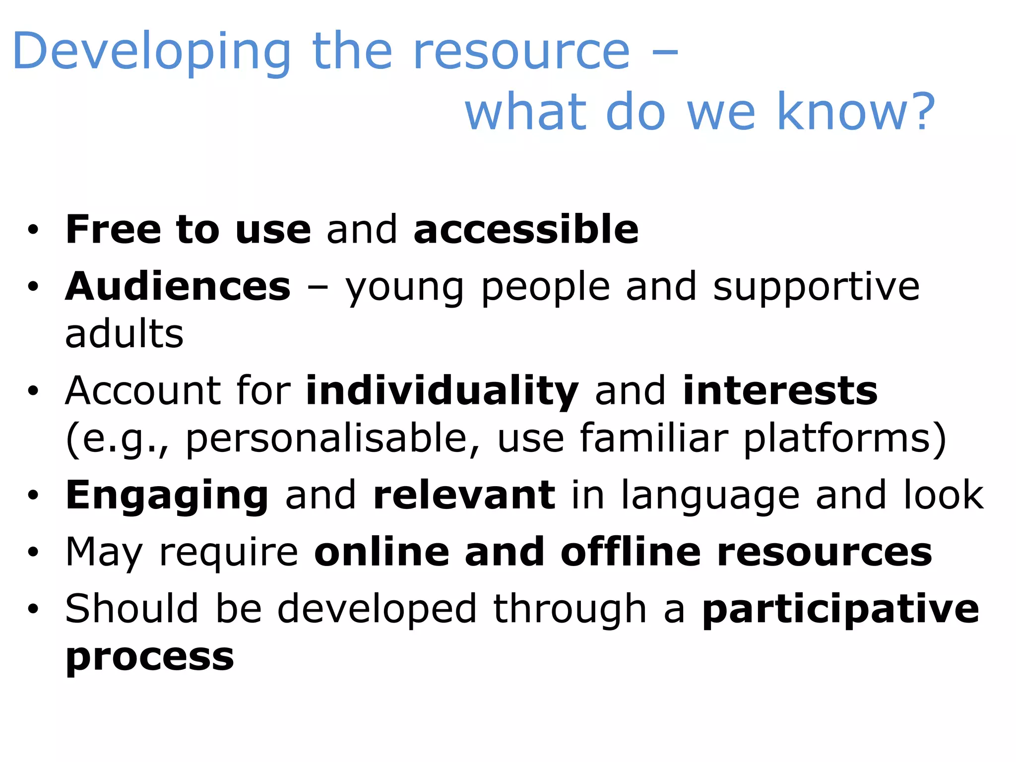 Developing the resource – 		              what do we know?Free to use and accessibleAudiences – young people and supportive adultsAccount for individuality and interests (e.g., personalisable, use familiar platforms)Engaging and relevant in language and lookMay require online and offline resourcesShould be developed through a participative process