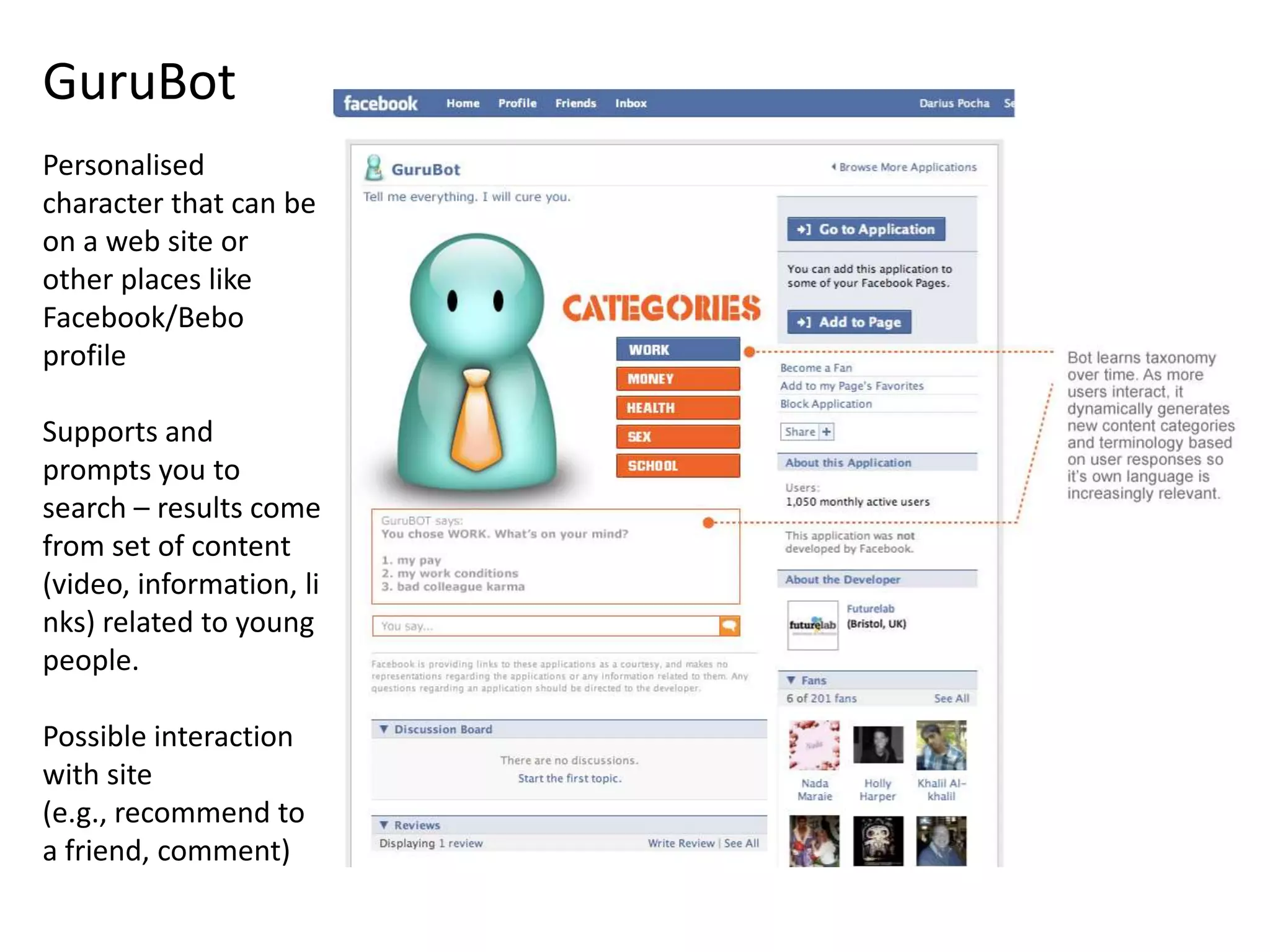 GuruBotPersonalised character that can be on a web site or other places like Facebook/Bebo profileSupports and prompts you to search – results come from set of content (video, information, links) related to young people.Possible interaction with site (e.g., recommend to a friend, comment)