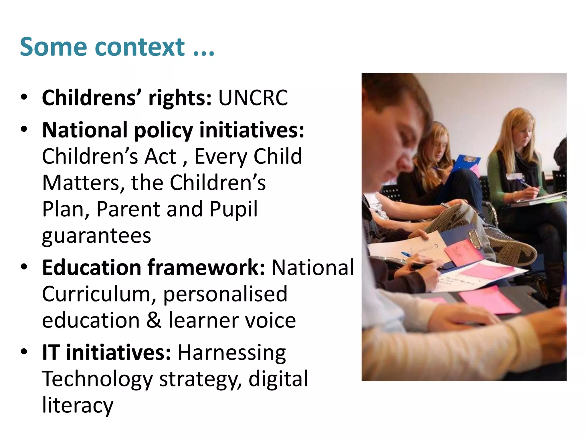 Some context ...Childrens’ rights: UNCRC National policy initiatives: Children’s Act , Every Child Matters, the Children’s Plan, Parent and Pupil guarantees Education framework: National Curriculum, personalised education & learner voiceIT initiatives: Harnessing Technology strategy, digital literacy