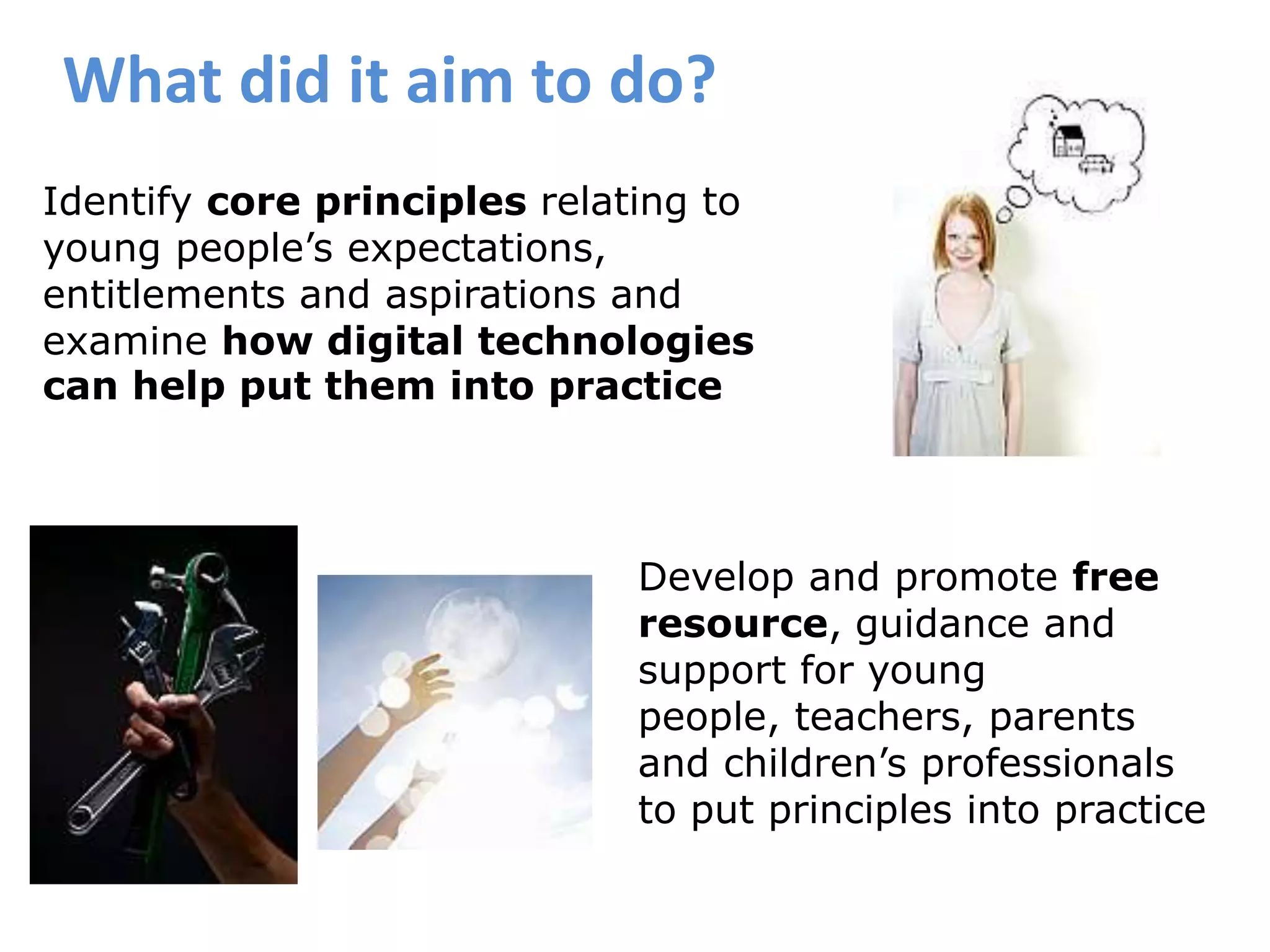 What did it aim to do?Identify core principles relating to young people’s expectations, entitlements and aspirations and examine how digital technologies can help put them into practiceDevelop and promote free resource,guidance and support for young people, teachers, parents and children’s professionals to put principles into practice 