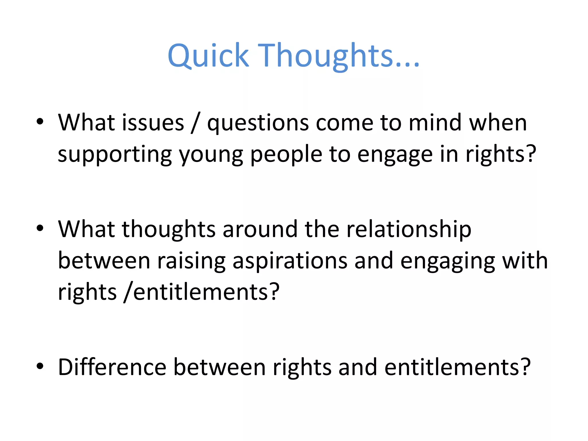Quick Thoughts...What issues / questions come to mind when supporting young people to engage in rights?What thoughts around the relationship between raising aspirations and engaging with rights /entitlements?Difference between rights and entitlements?
