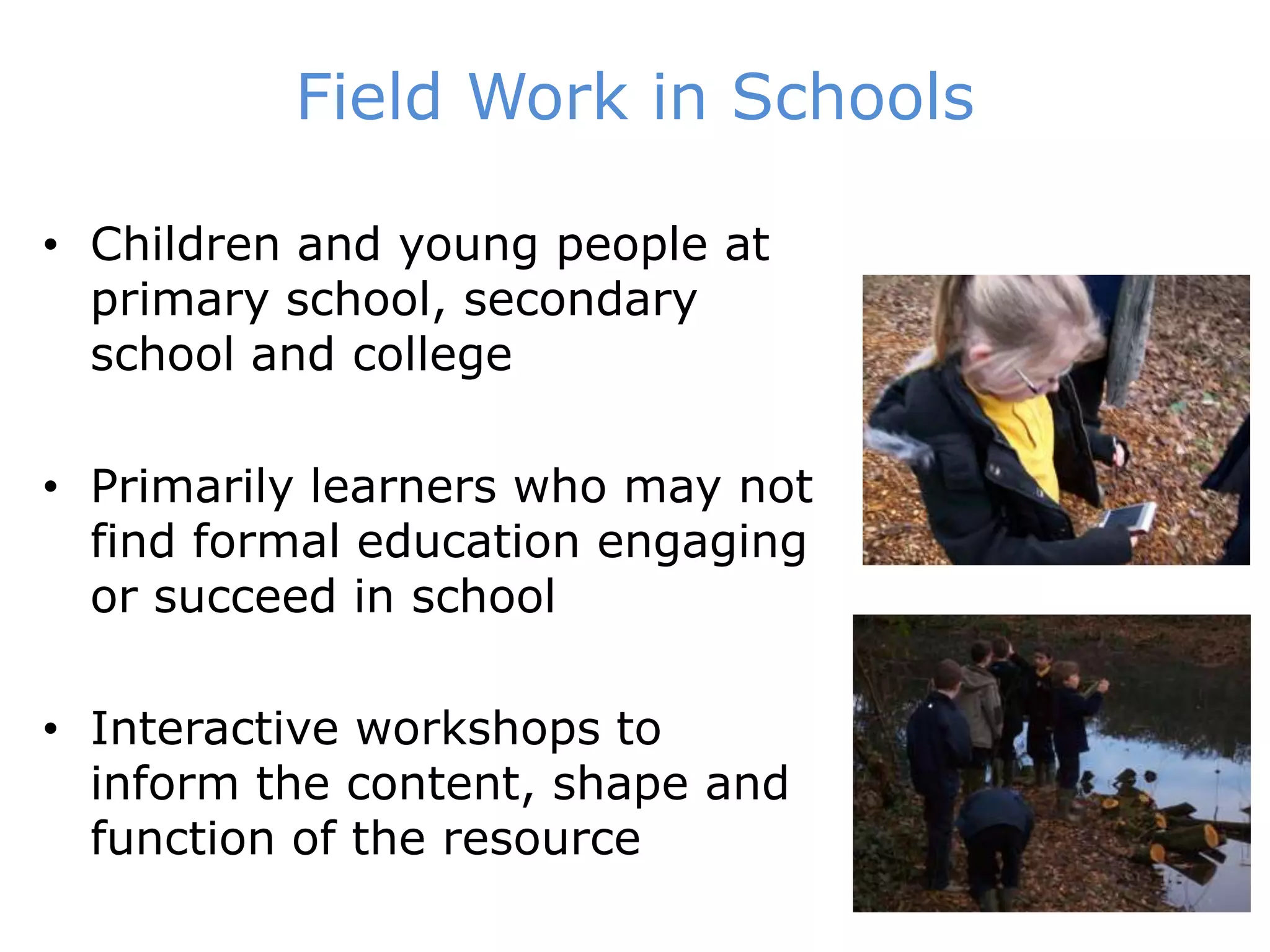 Field Work in SchoolsChildren and young people at primary school, secondary school and collegePrimarily learners who may not find formal education engaging or succeed in schoolInteractive workshops to inform the content, shape and function of the resource