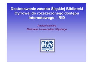 Dostosowanie zasobu Śląskiej Biblioteki
  Cyfrowej do rozszerzonego dostępu
         internetowego – RID

                 Andrzej Koziara
        Biblioteka Uniwersytetu Śląskiego
 