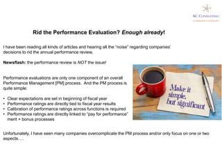 I have been reading all kinds of articles and hearing all the “noise” regarding companies’
decisions to rid the annual performance review.
Newsflash: the performance review is NOT the issue!
Rid the Performance Evaluation? Enough already!
Unfortunately, I have seen many companies overcomplicate the PM process and/or only focus on one or two
aspects….
Performance evaluations are only one component of an overall
Performance Management [PM] process. And the PM process is
quite simple:
• Clear expectations are set in beginning of fiscal year
• Performance ratings are directly tied to fiscal year results
• Calibration of performance ratings across functions is required
• Performance ratings are directly linked to “pay for performance”
merit + bonus processes
 