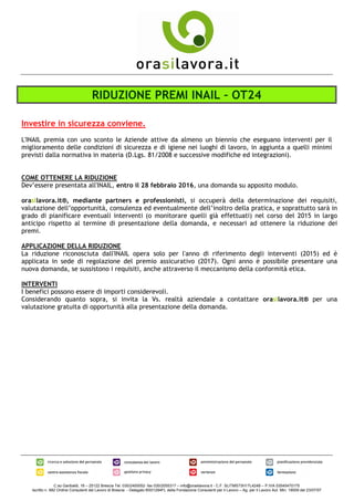 C.so Garibaldi, 16 – 25122 Brescia Tel. 030/2400052- fax 030/2055317 – info@orasilavora.it - C.F. SLITMS73H17L424B – P.IVA 03545470175
Iscritto n. 682 Ordine Consulenti del Lavoro di Brescia - Delegato BS01294FL della Fondazione Consulenti per il Lavoro – Ag. per il Lavoro Aut. Min. 19009 del 23/07/07
RIDUZIONE PREMI INAIL – OT24
Investire in sicurezza conviene.
L'INAIL premia con uno sconto le Aziende attive da almeno un biennio che eseguano interventi per il
miglioramento delle condizioni di sicurezza e di igiene nei luoghi di lavoro, in aggiunta a quelli minimi
previsti dalla normativa in materia (D.Lgs. 81/2008 e successive modifiche ed integrazioni).
COME OTTENERE LA RIDUZIONE
Dev’essere presentata all'INAIL, entro il 28 febbraio 2016, una domanda su apposito modulo.
orasilavora.it®, mediante partners e professionisti, si occuperà della determinazione dei requisiti,
valutazione dell’opportunità, consulenza ed eventualmente dell’inoltro della pratica, e soprattutto sarà in
grado di pianificare eventuali interventi (o monitorare quelli già effettuati) nel corso del 2015 in largo
anticipo rispetto al termine di presentazione della domanda, e necessari ad ottenere la riduzione dei
premi.
APPLICAZIONE DELLA RIDUZIONE
La riduzione riconosciuta dall'INAIL opera solo per l'anno di riferimento degli interventi (2015) ed è
applicata in sede di regolazione del premio assicurativo (2017). Ogni anno è possibile presentare una
nuova domanda, se sussistono i requisiti, anche attraverso il meccanismo della conformità etica.
INTERVENTI
I benefici possono essere di importi considerevoli.
Considerando quanto sopra, si invita la Vs. realtà aziendale a contattare orasilavora.it® per una
valutazione gratuita di opportunità alla presentazione della domanda.
 