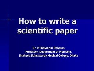 How to write a 
scientific paper 
Dr. M Ridwanur Rahman 
Professor, Department of Medicine, 
Shaheed Suhrawardy Medical College, Dhaka 
 