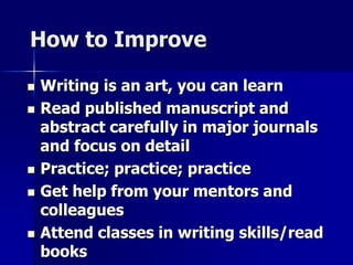 How to Improve 
 Writing is an art, you can learn 
 Read published manuscript and 
abstract carefully in major journals 
and focus on detail 
 Practice; practice; practice 
 Get help from your mentors and 
colleagues 
 Attend classes in writing skills/read 
books 
 