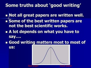 Some truths about ‘good writing’ 
 Not all great papers are written well. 
 Some of the best written papers are 
not the best scientific works. 
 A lot depends on what you have to 
say…. 
 Good writing matters most to most of 
us: 
Bad paper Great paper 
 