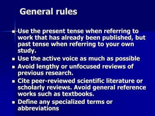 General rules 
 Use the present tense when referring to 
work that has already been published, but 
past tense when referring to your own 
study. 
 Use the active voice as much as possible 
 Avoid lengthy or unfocused reviews of 
previous research. 
 Cite peer-reviewed scientific literature or 
scholarly reviews. Avoid general reference 
works such as textbooks. 
 Define any specialized terms or 
abbreviations 
 