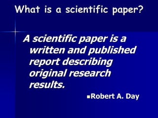 What is a scientific paper? 
A scientific paper is a 
written and published 
report describing 
original research 
results. 
Robert A. Day 
 
