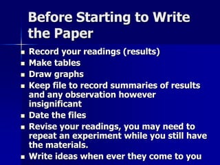 Before Starting to Write 
the Paper 
 Record your readings (results) 
 Make tables 
 Draw graphs 
 Keep file to record summaries of results 
and any observation however 
insignificant 
 Date the files 
 Revise your readings, you may need to 
repeat an experiment while you still have 
the materials. 
 Write ideas when ever they come to you 
 