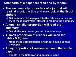 What parts of a paper are read and by whom? 
 The vast majority or readers of a journal will 
read, at most, the title and may look at the list of 
authors 
– Get as much of the paper into the title as you can and 
try to make it provoke interest in reading the summary 
 A much smaller proportion will read the 
summary 
– Get all the key messages into the summary 
 A small proportion of readers will scan the 
tables & figures 
– Make these comprehensible without having to read 
the paper 
 A tiny proportion of readers will read the whole 
paper 
– People in the field/working on same issue 
 