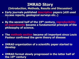 IMRAD Story 
(Introduction, Methods, Results and Discussion) 
 Early journals published descriptive papers (still used 
in case reports, geological surveys etc..) 
 By the second half of the 19th century, reproducibility 
of experiments became a fundamental principle of the 
philosophy of science. 
 The methods section became all important since Louis 
Pasteur confirmed the germ theory of disease 
 IMRAD organization of a scientific paper started to 
develop 
 IMRAD format slowly progressed in the latter half of 
the 19th century 
 