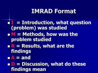 IMRAD Format 
 I = Introduction, what question 
(problem) was studied 
 M = Methods, how was the 
problem studied 
 R = Results, what are the 
findings 
 A = and 
 D = Discussion, what do these 
findings mean 
 