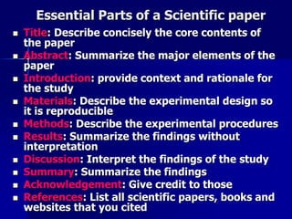 Essential Parts of a Scientific paper 
 Title: Describe concisely the core contents of 
the paper 
 Abstract: Summarize the major elements of the 
paper 
 Introduction: provide context and rationale for 
the study 
 Materials: Describe the experimental design so 
it is reproducible 
 Methods: Describe the experimental procedures 
 Results: Summarize the findings without 
interpretation 
 Discussion: Interpret the findings of the study 
 Summary: Summarize the findings 
 Acknowledgement: Give credit to those 
 References: List all scientific papers, books and 
websites that you cited 
 