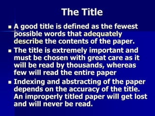 The Title 
 A good title is defined as the fewest 
possible words that adequately 
describe the contents of the paper. 
 The title is extremely important and 
must be chosen with great care as it 
will be read by thousands, whereas 
few will read the entire paper 
 Indexing and abstracting of the paper 
depends on the accuracy of the title. 
An improperly titled paper will get lost 
and will never be read. 
 