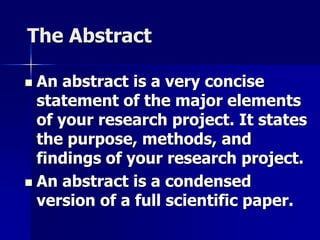 The Abstract 
 An abstract is a very concise 
statement of the major elements 
of your research project. It states 
the purpose, methods, and 
findings of your research project. 
 An abstract is a condensed 
version of a full scientific paper. 
 