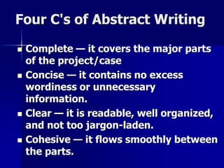Four C's of Abstract Writing 
 Complete — it covers the major parts 
of the project/case 
 Concise — it contains no excess 
wordiness or unnecessary 
information. 
 Clear — it is readable, well organized, 
and not too jargon-laden. 
 Cohesive — it flows smoothly between 
the parts. 
 