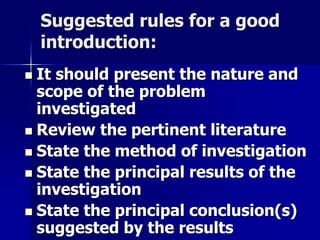 Suggested rules for a good 
introduction: 
 It should present the nature and 
scope of the problem 
investigated 
 Review the pertinent literature 
 State the method of investigation 
 State the principal results of the 
investigation 
 State the principal conclusion(s) 
suggested by the results 
 