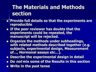 The Materials and Methods 
section 
 Provide full details so that the experiments are 
reproducible 
 If the peer reviewer has doubts that the 
experiments could be repeated, the 
manuscript will be rejected. 
 Organize the methods under subheadings, 
with related methods described together (e.g. 
subjects, experimental design, Measurement 
of…, Hormonal assays etc…). 
 Describe the experimental design in detail 
 Do not mix some of the Results in this section 
 Write in the past tense 
 