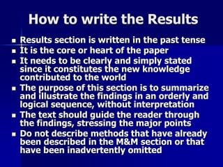 How to write the Results 
 Results section is written in the past tense 
 It is the core or heart of the paper 
 It needs to be clearly and simply stated 
since it constitutes the new knowledge 
contributed to the world 
 The purpose of this section is to summarize 
and illustrate the findings in an orderly and 
logical sequence, without interpretation 
 The text should guide the reader through 
the findings, stressing the major points 
 Do not describe methods that have already 
been described in the M&M section or that 
have been inadvertently omitted 
 