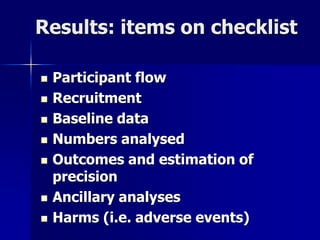 Results: items on checklist 
 Participant flow 
 Recruitment 
 Baseline data 
 Numbers analysed 
 Outcomes and estimation of 
precision 
 Ancillary analyses 
 Harms (i.e. adverse events) 
 