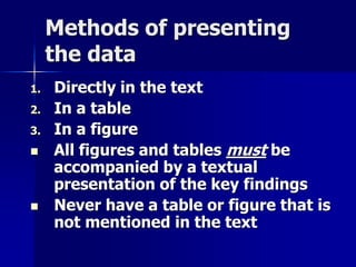 Methods of presenting 
the data 
1. Directly in the text 
2. In a table 
3. In a figure 
 All figures and tables must be 
accompanied by a textual 
presentation of the key findings 
 Never have a table or figure that is 
not mentioned in the text 
 