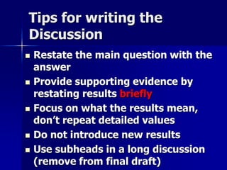 Tips for writing the 
Discussion 
 Restate the main question with the 
answer 
 Provide supporting evidence by 
restating results briefly 
 Focus on what the results mean, 
don’t repeat detailed values 
 Do not introduce new results 
 Use subheads in a long discussion 
(remove from final draft) 
 