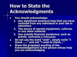 How to State the 
Acknowledgments 
 You should acknowledge: 
1. Any significant technical help that you have 
received from any individual in your lab or 
elsewhere 
2. The source of special equipment, cultures, 
or any other material 
3. Any outside financial assistance, such as 
grants, contracts or fellowships 
 Do not use the word “wish”, simply write “I 
thank …..” and not “I wish to thank…” 
 Show the proposed wording of the 
Acknowledgement to the person whose help 
you are acknowledging 
 