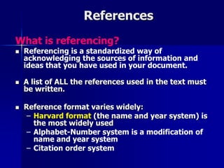 References 
What is referencing? 
 Referencing is a standardized way of 
acknowledging the sources of information and 
ideas that you have used in your document. 
 A list of ALL the references used in the text must 
be written. 
 Reference format varies widely: 
– Harvard format (the name and year system) is 
the most widely used 
– Alphabet-Number system is a modification of 
name and year system 
– Citation order system 
 