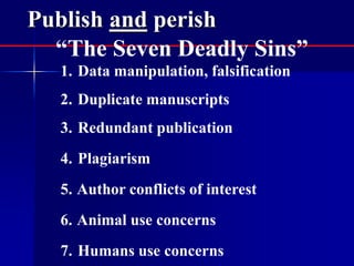 Publish and perish 
“The Seven Deadly Sins” 
1. Data manipulation, falsification 
2. Duplicate manuscripts 
3. Redundant publication 
4. Plagiarism 
5. Author conflicts of interest 
6. Animal use concerns 
7. Humans use concerns 
 