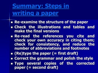 Summary: Steps in 
writing a paper 
 Re-examine the structure of the paper 
 Check the illustrations and tables and 
make the final versions 
 Re-read the references you cite and 
check your own accuracy in citing them; 
check for consistency, and reduce the 
number of abbreviations and footnotes 
 (Re)type the paper (= first draft) 
 Correct the grammar and polish the style 
 Type several copies of the corrected 
paper (= second draft) 
 