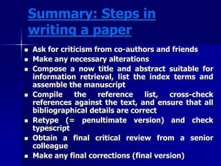 Summary: Steps in 
writing a paper 
 Ask for criticism from co-authors and friends 
 Make any necessary alterations 
 Compose a now title and abstract suitable for 
information retrieval, list the index terms and 
assemble the manuscript 
 Compile the reference list, cross-check 
references against the text, and ensure that all 
bibliographical details are correct 
 Retype (= penultimate version) and check 
typescript 
 Obtain a final critical review from a senior 
colleague 
 Make any final corrections (final version) 
 