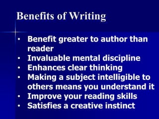 Benefits of Writing 
• Benefit greater to author than 
reader 
• Invaluable mental discipline 
• Enhances clear thinking 
• Making a subject intelligible to 
others means you understand it 
• Improve your reading skills 
• Satisfies a creative instinct 
 